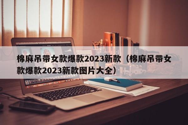 棉麻吊带女款爆款2023新款（棉麻吊带女款爆款2023新款图片大全）