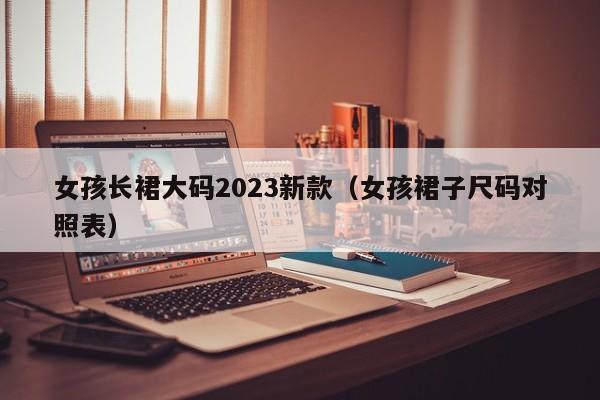 女孩长裙大码2023新款（女孩裙子尺码对照表）