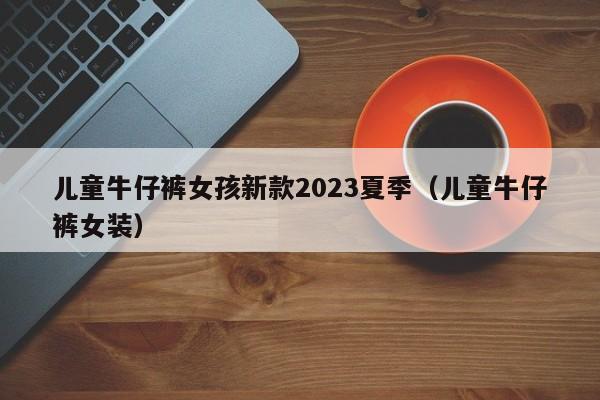 儿童牛仔裤女孩新款2023夏季（儿童牛仔裤女装）