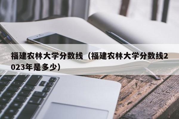 福建农林大学分数线（福建农林大学分数线2023年是多少）