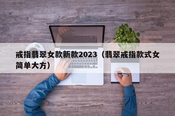 戒指翡翠女款新款2023（翡翠戒指款式女简单大方）