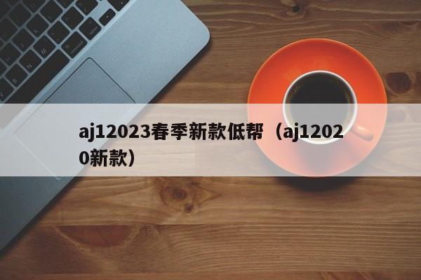 aj12023春季新款低帮（aj12020新款）