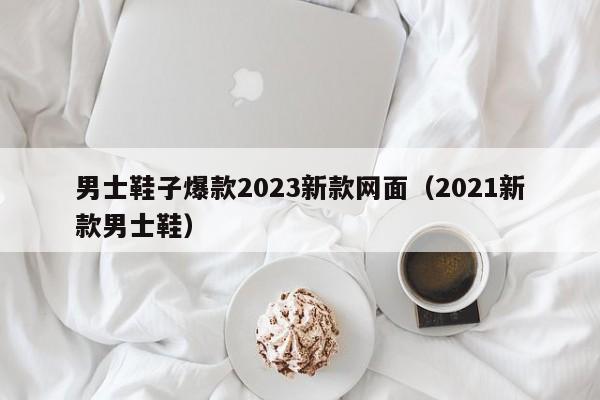 男士鞋子爆款2023新款网面（2021新款男士鞋）