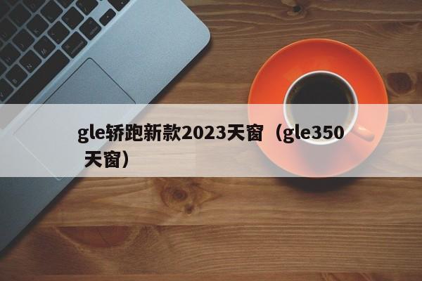 gle轿跑新款2023天窗（gle350 天窗）