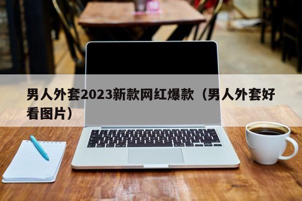 男人外套2023新款网红爆款（男人外套好看图片）