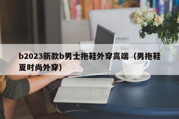 b2023新款b男士拖鞋外穿高端（男拖鞋夏时尚外穿）