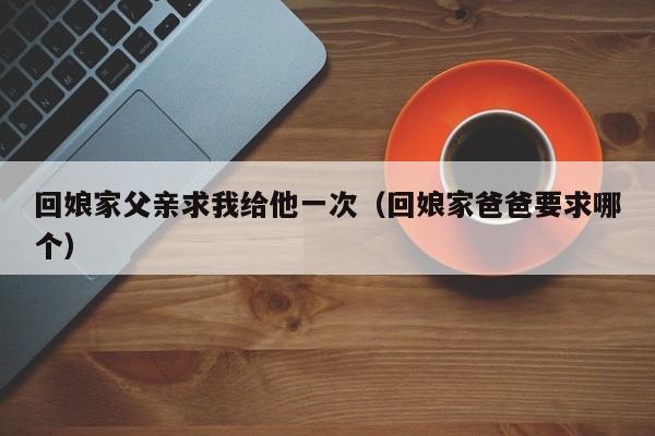 回娘家父亲求我给他一次（回娘家爸爸要求哪个）