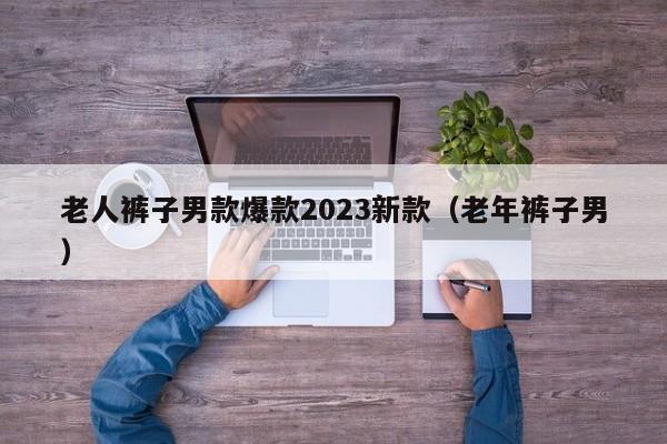 老人裤子男款爆款2023新款（老年裤子男）