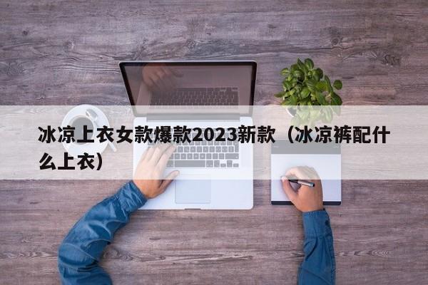 冰凉上衣女款爆款2023新款（冰凉裤配什么上衣）