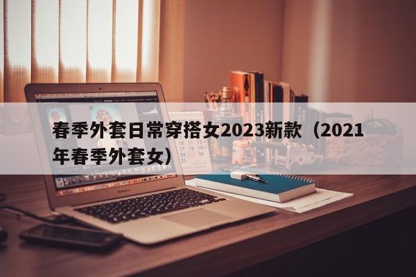 春季外套日常穿搭女2023新款（2021年春季外套女）