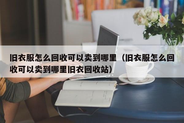 旧衣服怎么回收可以卖到哪里（旧衣服怎么回收可以卖到哪里旧衣回收站）