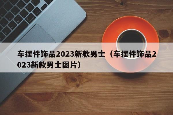 车摆件饰品2023新款男士（车摆件饰品2023新款男士图片）