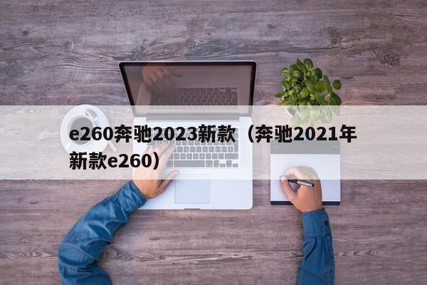 e260奔驰2023新款（奔驰2021年新款e260）