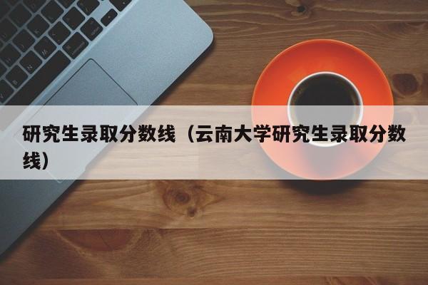 研究生录取分数线（云南大学研究生录取分数线）