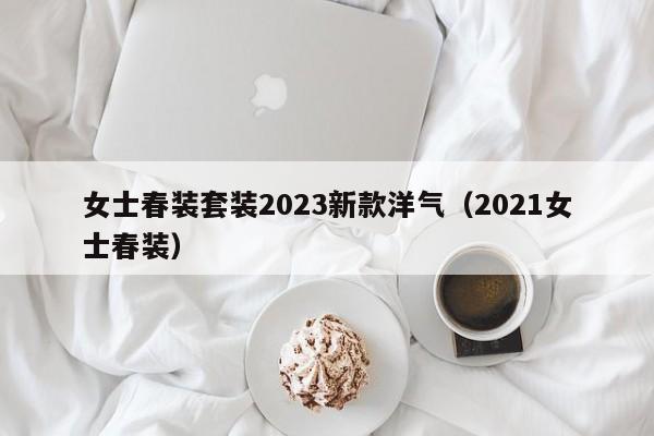 女士春装套装2023新款洋气（2021女士春装）