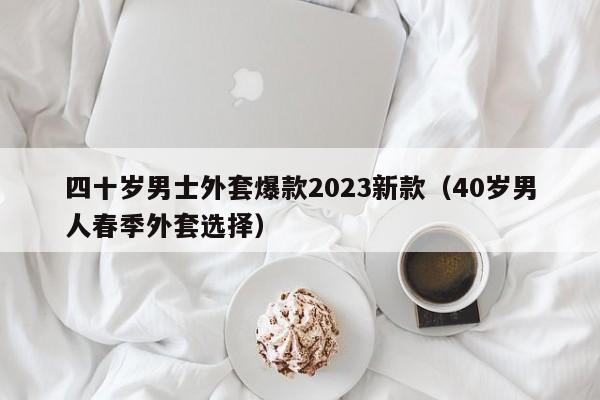 四十岁男士外套爆款2023新款（40岁男人春季外套选择）