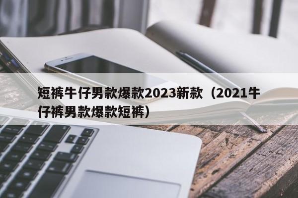 短裤牛仔男款爆款2023新款（2021牛仔裤男款爆款短裤）