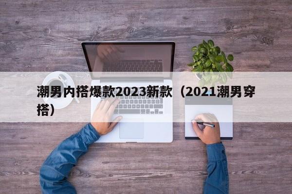 潮男内搭爆款2023新款（2021潮男穿搭）