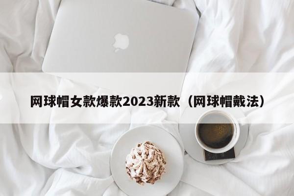 网球帽女款爆款2023新款（网球帽戴法）