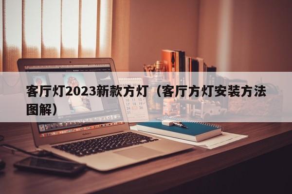 客厅灯2023新款方灯（客厅方灯安装方法图解）