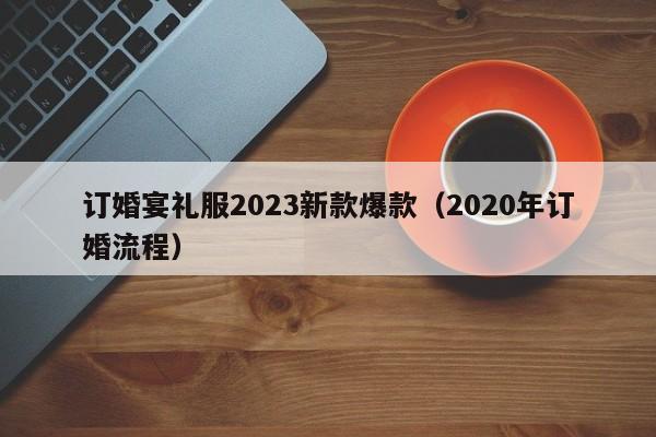 订婚宴礼服2023新款爆款（2020年订婚流程）