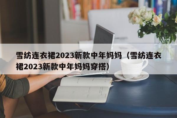 雪纺连衣裙2023新款中年妈妈（雪纺连衣裙2023新款中年妈妈穿搭）