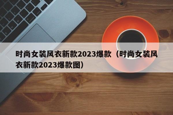 时尚女装风衣新款2023爆款（时尚女装风衣新款2023爆款图）