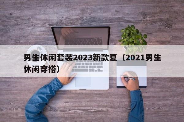 男生休闲套装2023新款夏（2021男生休闲穿搭）