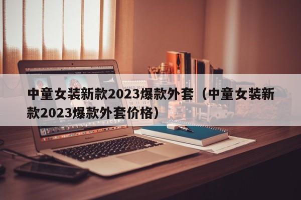 中童女装新款2023爆款外套（中童女装新款2023爆款外套价格）