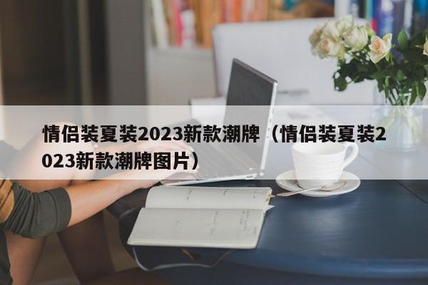 情侣装夏装2023新款潮牌（情侣装夏装2023新款潮牌图片）