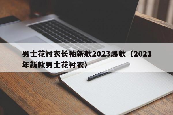 男士花衬衣长袖新款2023爆款（2021年新款男士花衬衣）