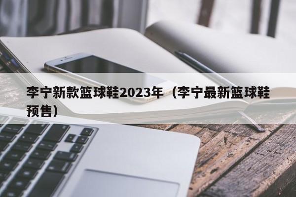 李宁新款篮球鞋2023年（李宁最新篮球鞋预售）