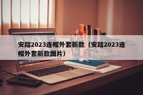 安踏2023连帽外套新款（安踏2023连帽外套新款图片）