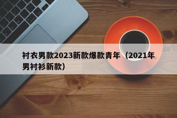 衬衣男款2023新款爆款青年（2021年男衬衫新款）