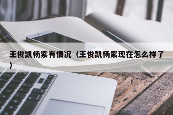 王俊凯杨紫有情况（王俊凯杨紫现在怎么样了）