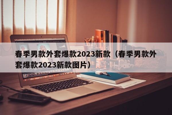 春季男款外套爆款2023新款（春季男款外套爆款2023新款图片）