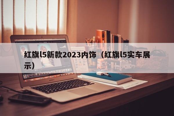 红旗l5新款2023内饰（红旗l5实车展示）