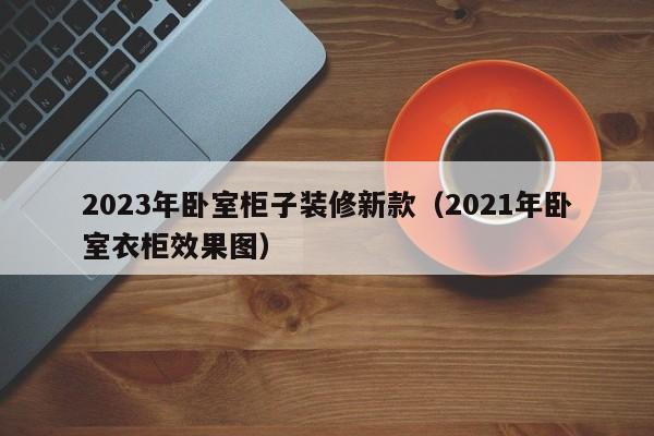 2023年卧室柜子装修新款（2021年卧室衣柜效果图）