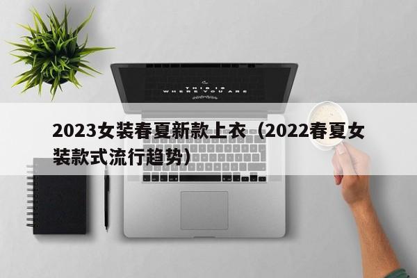 2023女装春夏新款上衣（2022春夏女装款式流行趋势）