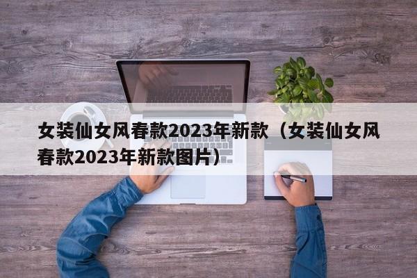 女装仙女风春款2023年新款（女装仙女风春款2023年新款图片）