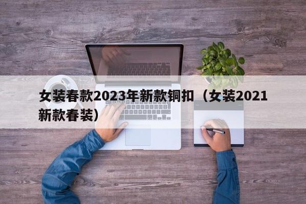 女装春款2023年新款铜扣（女装2021新款春装）