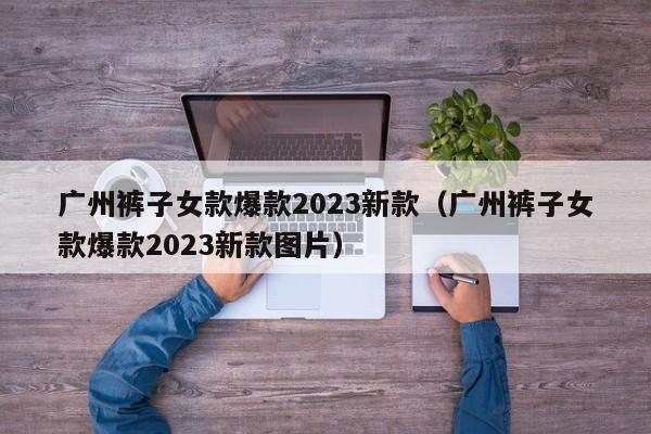 广州裤子女款爆款2023新款（广州裤子女款爆款2023新款图片）