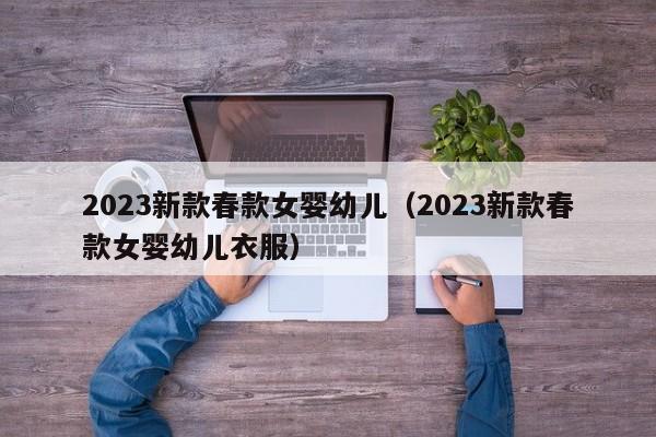 2023新款春款女婴幼儿（2023新款春款女婴幼儿衣服）