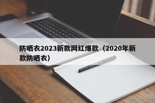 防晒衣2023新款网红爆款（2020年新款防晒衣）