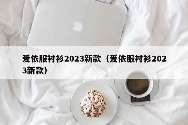 爱依服衬衫2023新款（爱依服衬衫2023新款）