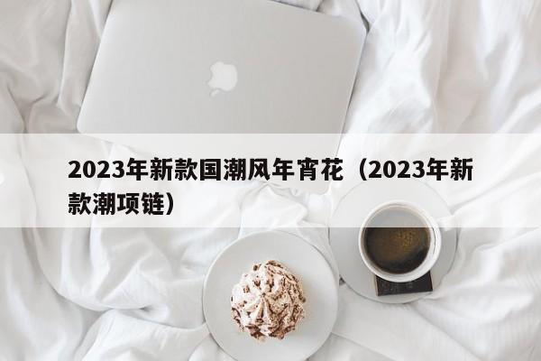 2023年新款国潮风年宵花（2023年新款潮项链）