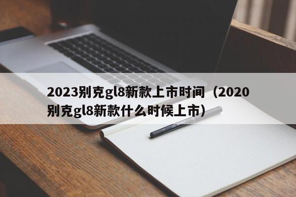 2023别克gl8新款上市时间（2020别克gl8新款什么时候上市）