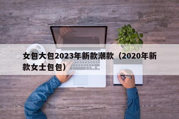 女包大包2023年新款潮款（2020年新款女士包包）