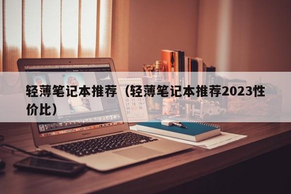 轻薄笔记本推荐（轻薄笔记本推荐2023性价比）