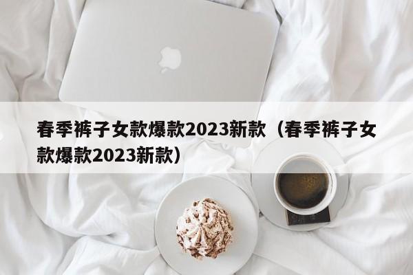 春季裤子女款爆款2023新款（春季裤子女款爆款2023新款）